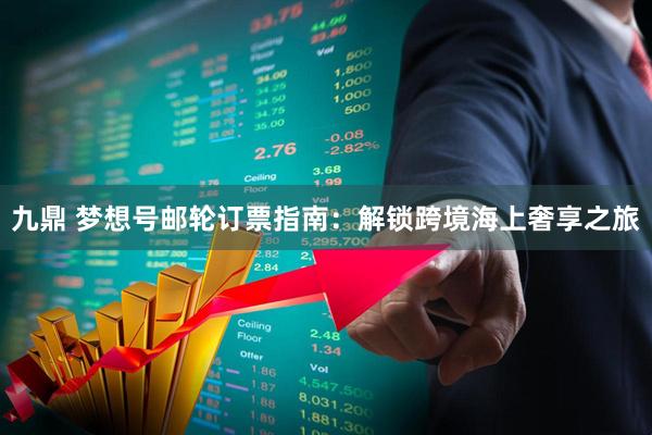 九鼎 梦想号邮轮订票指南：解锁跨境海上奢享之旅