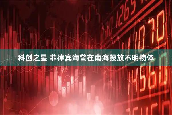 科创之星 菲律宾海警在南海投放不明物体