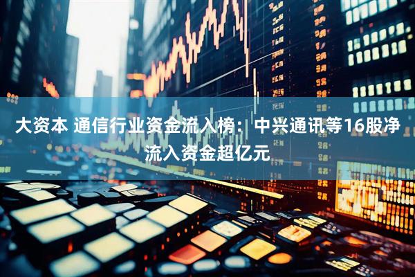 大资本 通信行业资金流入榜：中兴通讯等16股净流入资金超亿元