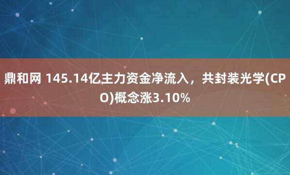 鼎和网 145.14亿主力资金净流入，共封装光学(CPO)概念涨3.10%